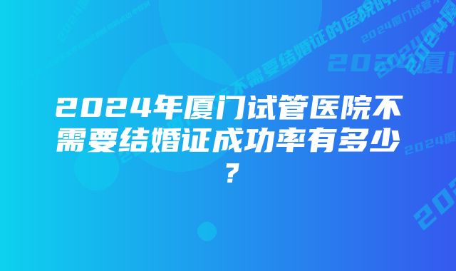 2024年厦门试管医院不需要结婚证成功率有多少？