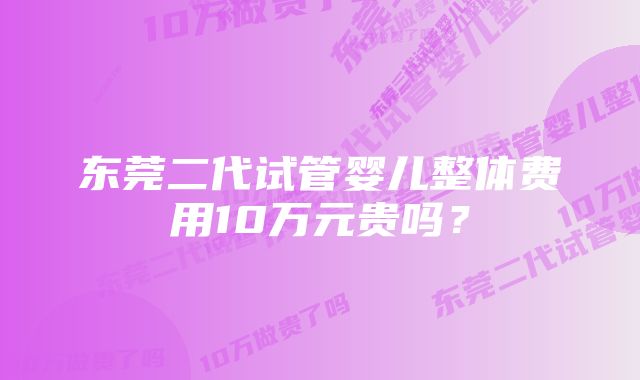 东莞二代试管婴儿整体费用10万元贵吗？