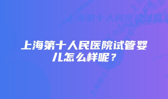 上海第十人民医院试管婴儿怎么样呢？