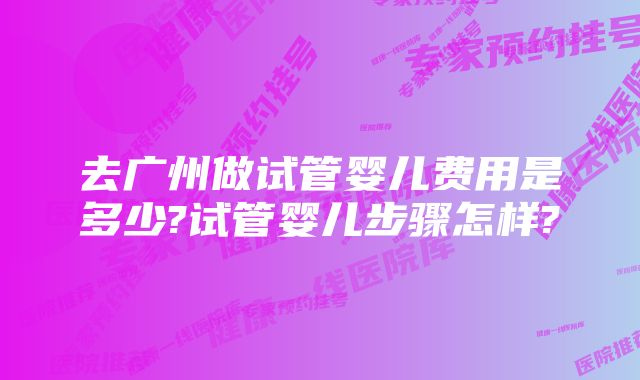 去广州做试管婴儿费用是多少?试管婴儿步骤怎样?