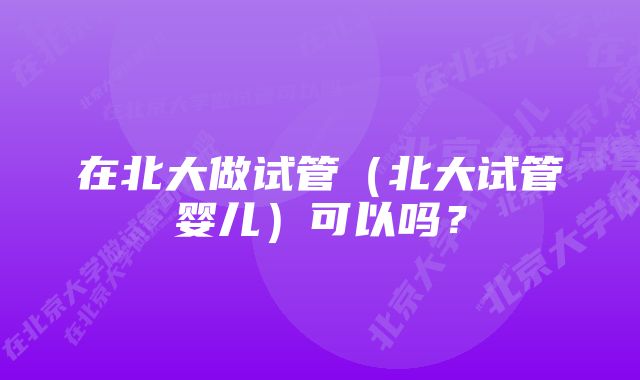 在北大做试管（北大试管婴儿）可以吗？