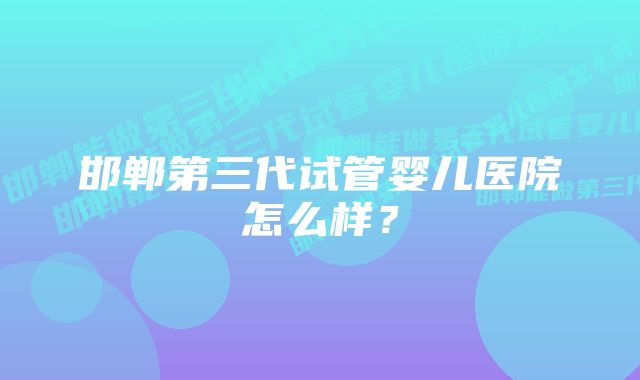 邯郸第三代试管婴儿医院怎么样？