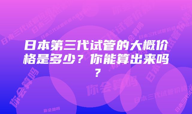 日本第三代试管的大概价格是多少？你能算出来吗？