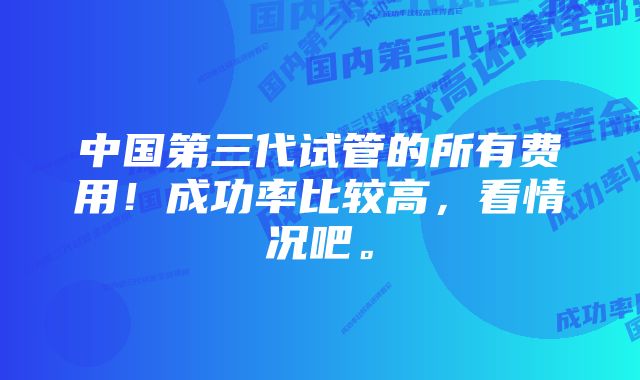 中国第三代试管的所有费用！成功率比较高，看情况吧。