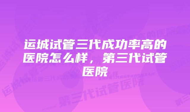 运城试管三代成功率高的医院怎么样，第三代试管医院