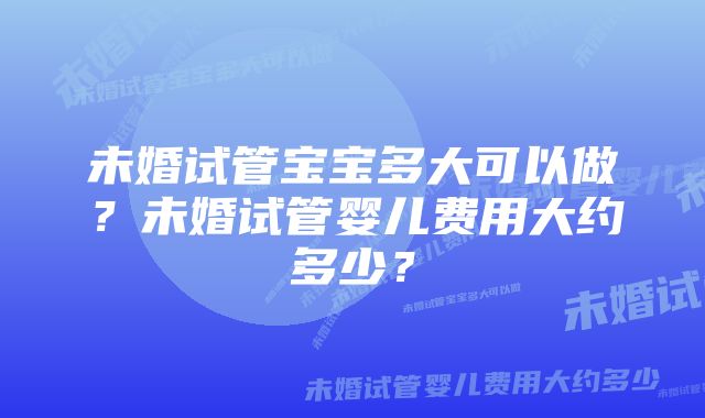 未婚试管宝宝多大可以做？未婚试管婴儿费用大约多少？