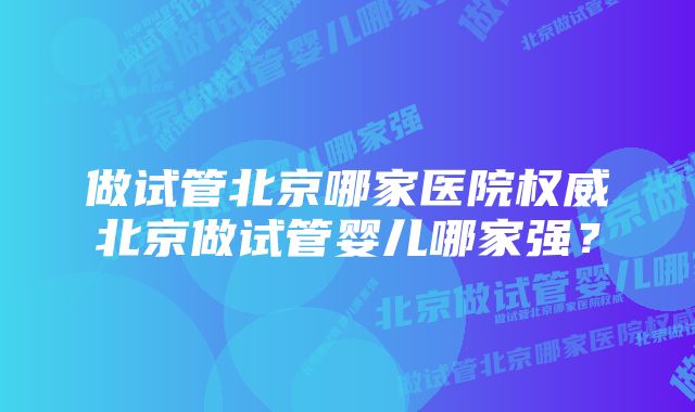 做试管北京哪家医院权威北京做试管婴儿哪家强？