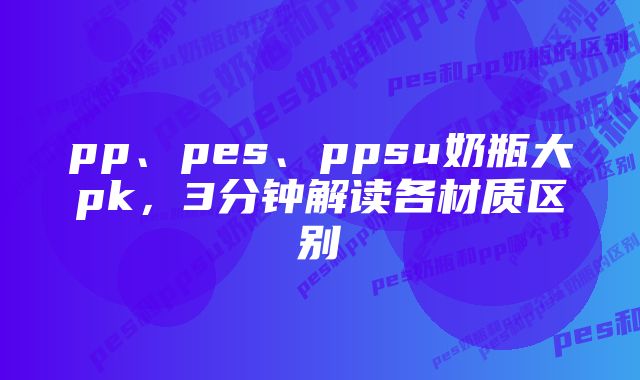 pp、pes、ppsu奶瓶大pk，3分钟解读各材质区别