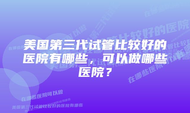 美国第三代试管比较好的医院有哪些，可以做哪些医院？