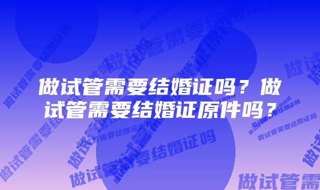 做试管需要结婚证吗？做试管需要结婚证原件吗？