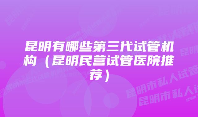 昆明有哪些第三代试管机构（昆明民营试管医院推荐）