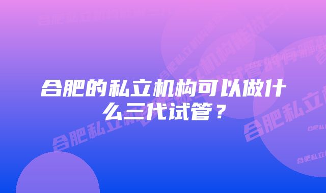 合肥的私立机构可以做什么三代试管？