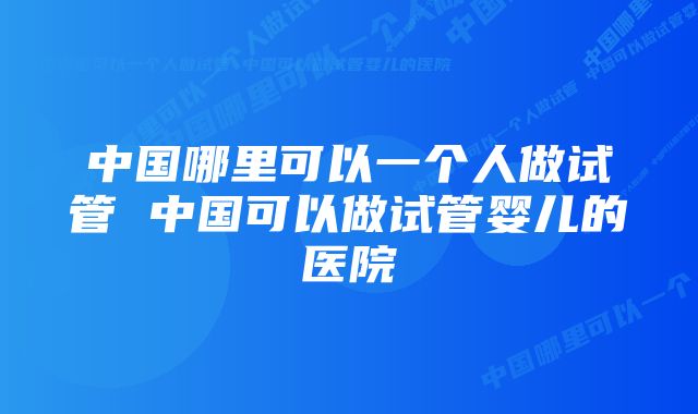 中国哪里可以一个人做试管 中国可以做试管婴儿的医院