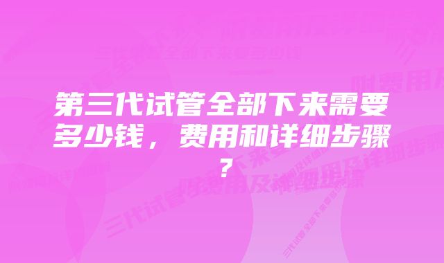 第三代试管全部下来需要多少钱，费用和详细步骤？