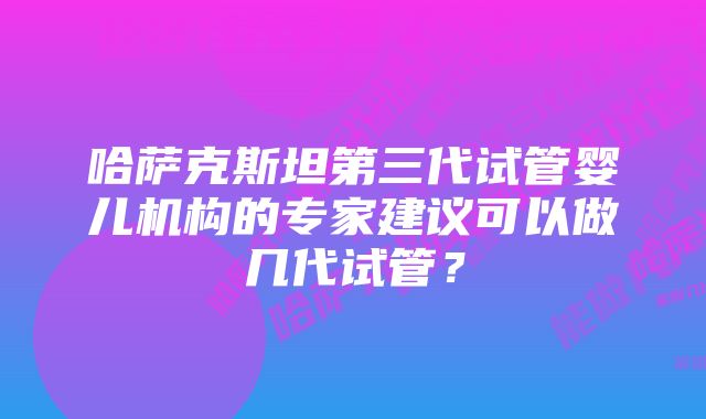 哈萨克斯坦第三代试管婴儿机构的专家建议可以做几代试管？