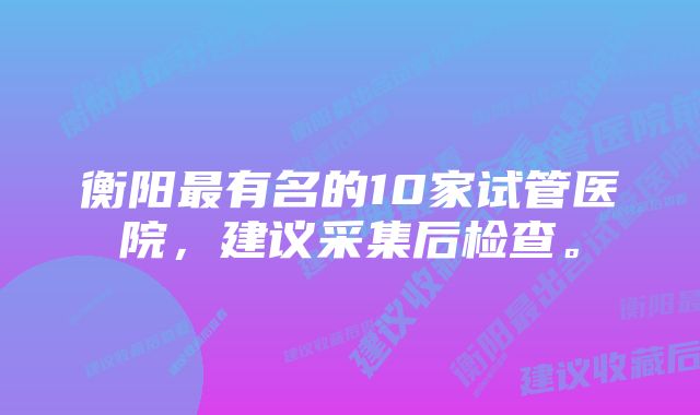 衡阳最有名的10家试管医院，建议采集后检查。