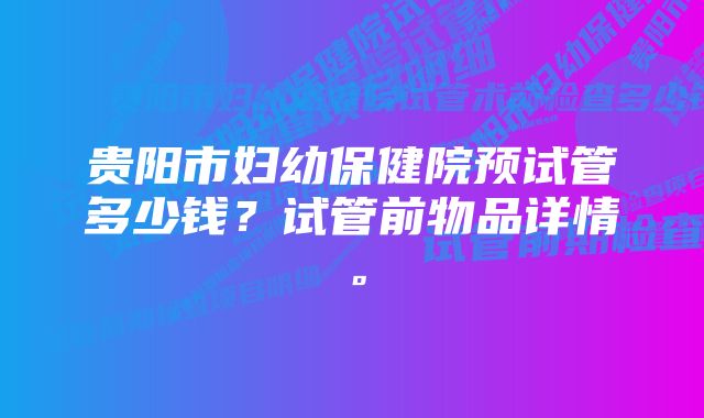 贵阳市妇幼保健院预试管多少钱？试管前物品详情。