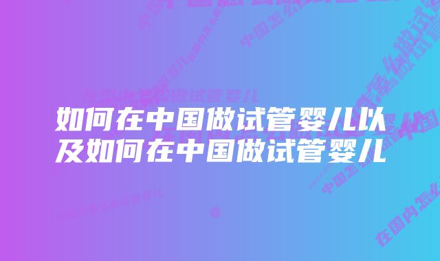 如何在中国做试管婴儿以及如何在中国做试管婴儿