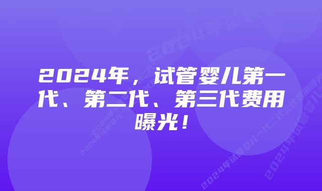 2024年，试管婴儿第一代、第二代、第三代费用曝光！