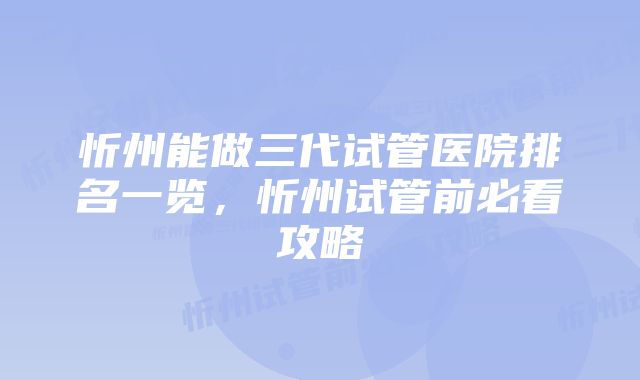 忻州能做三代试管医院排名一览，忻州试管前必看攻略