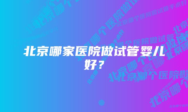 北京哪家医院做试管婴儿好？