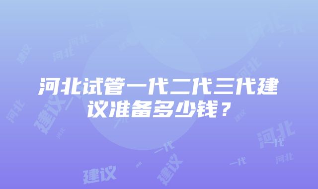 河北试管一代二代三代建议准备多少钱？