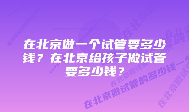 在北京做一个试管要多少钱？在北京给孩子做试管要多少钱？