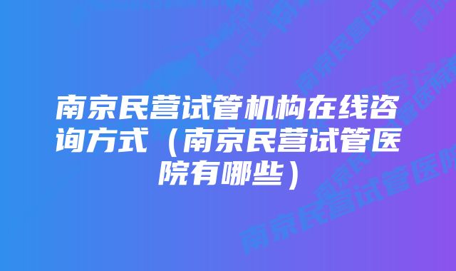 南京民营试管机构在线咨询方式（南京民营试管医院有哪些）