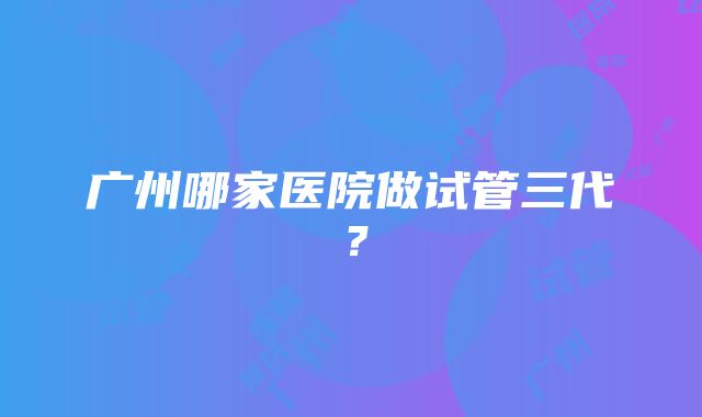 广州哪家医院做试管三代？