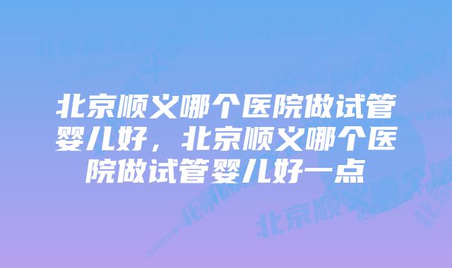 北京顺义哪个医院做试管婴儿好，北京顺义哪个医院做试管婴儿好一点