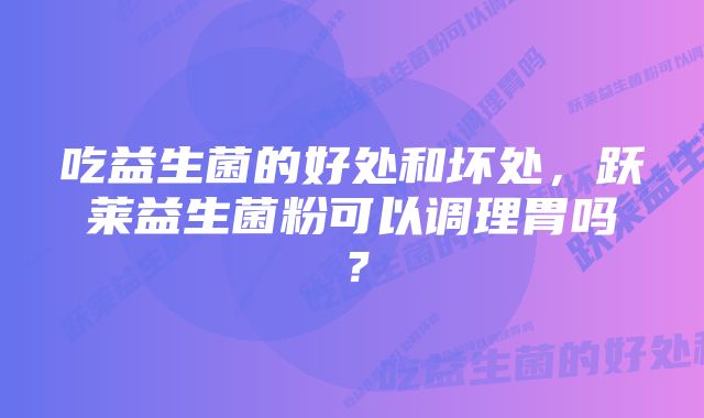 吃益生菌的好处和坏处，跃莱益生菌粉可以调理胃吗？