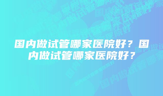 国内做试管哪家医院好？国内做试管哪家医院好？