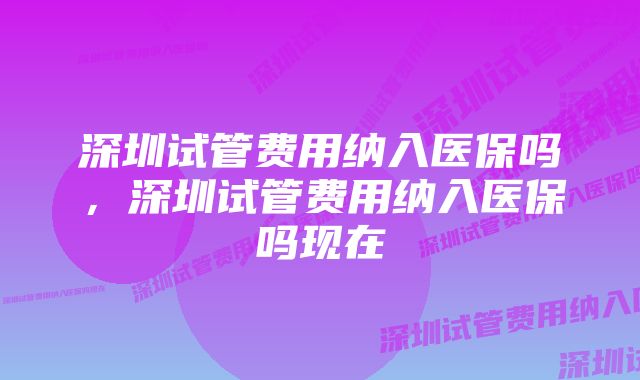 深圳试管费用纳入医保吗，深圳试管费用纳入医保吗现在