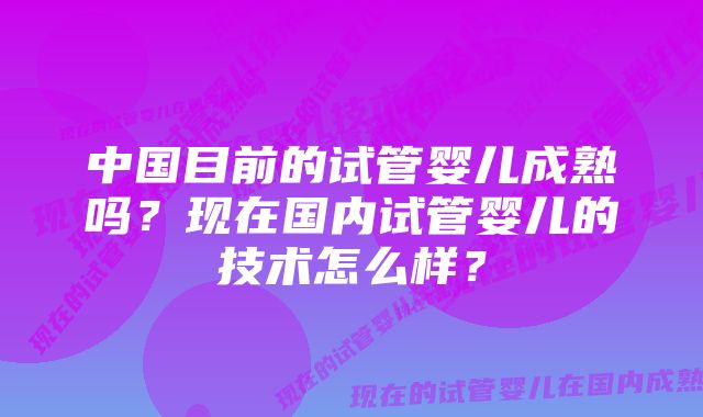 中国目前的试管婴儿成熟吗？现在国内试管婴儿的技术怎么样？