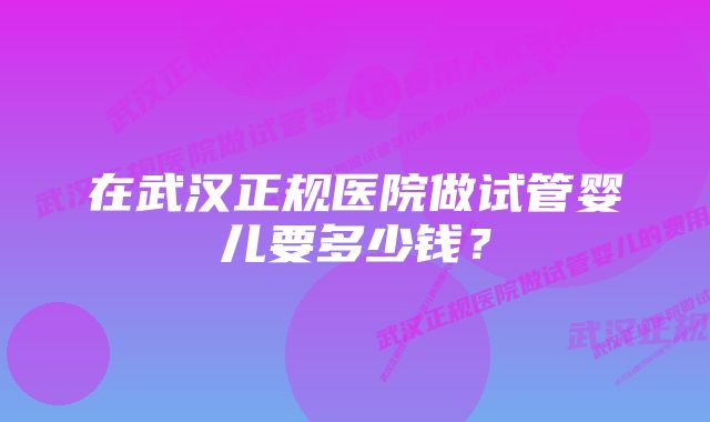 在武汉正规医院做试管婴儿要多少钱？