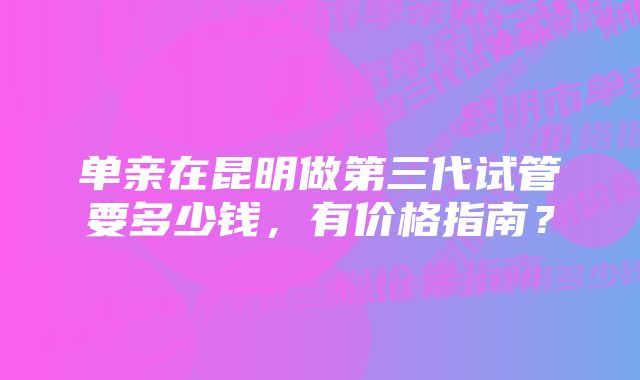 单亲在昆明做第三代试管要多少钱，有价格指南？