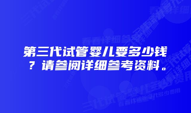 第三代试管婴儿要多少钱？请参阅详细参考资料。