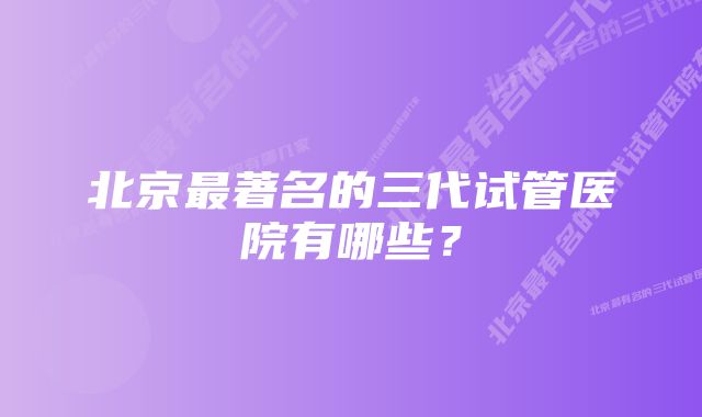 北京最著名的三代试管医院有哪些？