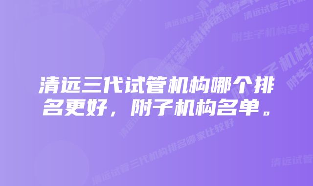 清远三代试管机构哪个排名更好，附子机构名单。