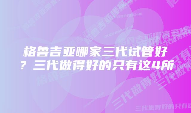 格鲁吉亚哪家三代试管好？三代做得好的只有这4所