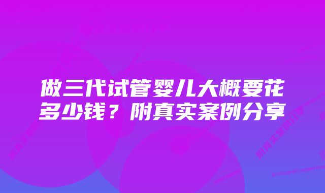 做三代试管婴儿大概要花多少钱？附真实案例分享