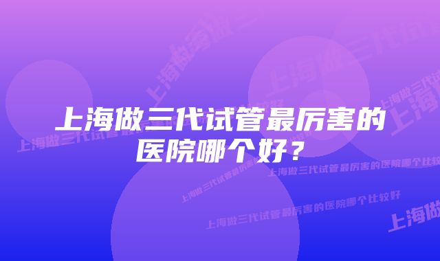 上海做三代试管最厉害的医院哪个好？