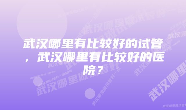 武汉哪里有比较好的试管，武汉哪里有比较好的医院？