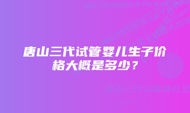 唐山三代试管婴儿生子价格大概是多少？