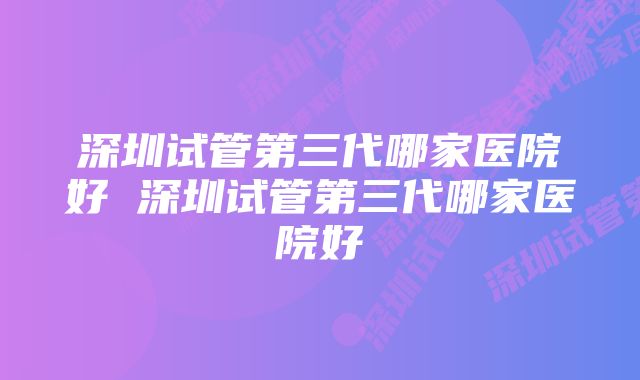 深圳试管第三代哪家医院好 深圳试管第三代哪家医院好