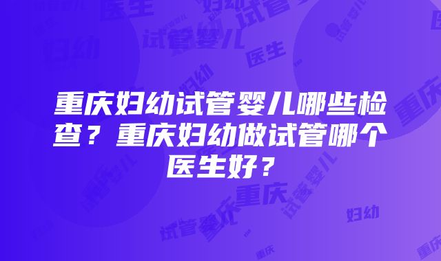 重庆妇幼试管婴儿哪些检查？重庆妇幼做试管哪个医生好？