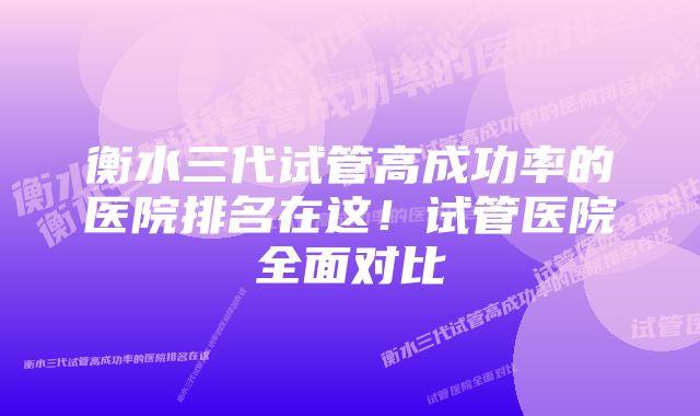 衡水三代试管高成功率的医院排名在这！试管医院全面对比