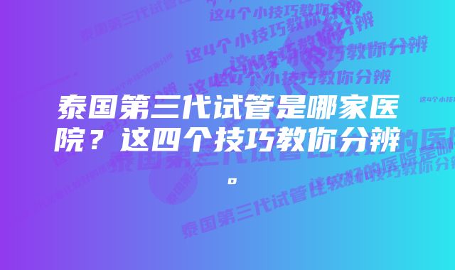 泰国第三代试管是哪家医院？这四个技巧教你分辨。