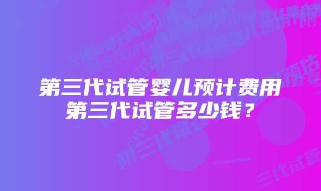 第三代试管婴儿预计费用第三代试管多少钱？