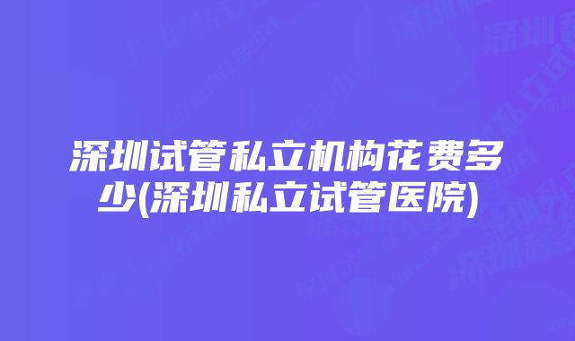 深圳试管私立机构花费多少(深圳私立试管医院)